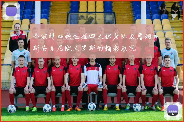 香波特回顾生涯四大优秀队友詹姆斯安东尼欧文罗斯的精彩表现