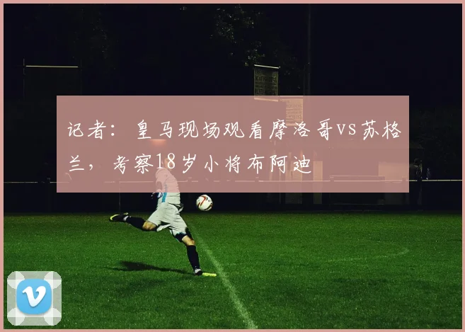 记者：皇马现场观看摩洛哥vs苏格兰，考察18岁小将布阿迪