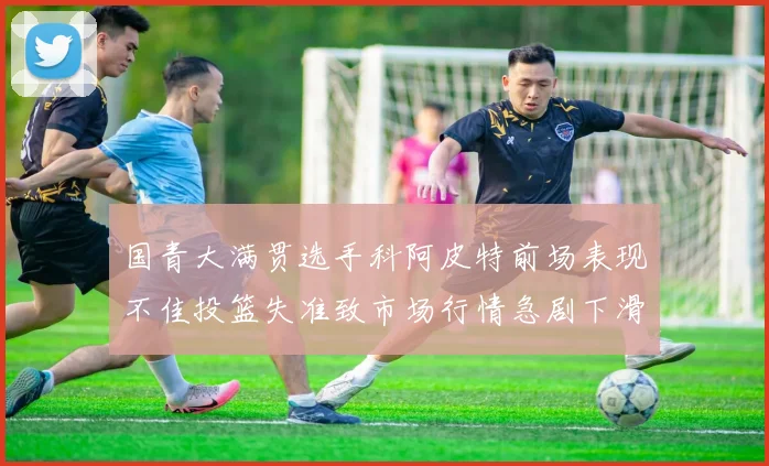 国青大满贯选手科阿皮特前场表现不佳投篮失准致市场行情急剧下滑