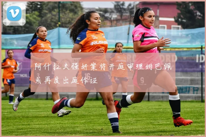 阿什拉夫强奸案将开庭审理姆巴佩或再度出庭作证