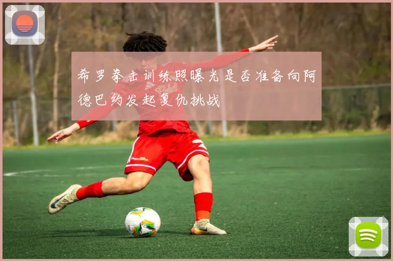 希罗拳击训练照曝光是否准备向阿德巴约发起复仇挑战