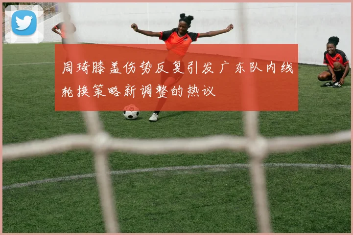 周琦膝盖伤势反复引发广东队内线轮换策略新调整的热议