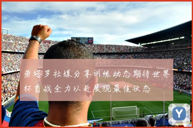 劳塔罗社媒分享训练动态期待世界杯首战全力以赴展现最佳状态