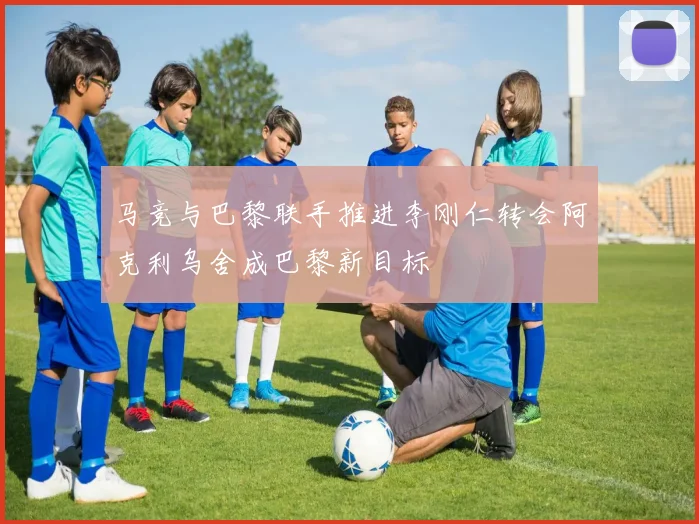 马竞与巴黎联手推进李刚仁转会阿克利乌舍成巴黎新目标