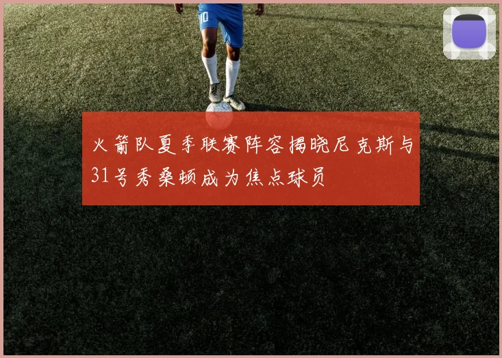 火箭队夏季联赛阵容揭晓尼克斯与31号秀桑顿成为焦点球员