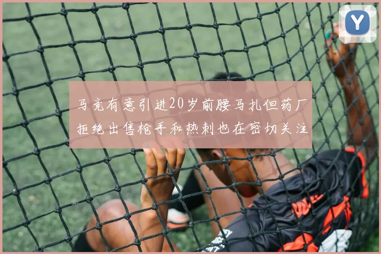 马竞有意引进20岁前腰马扎但药厂拒绝出售枪手和热刺也在密切关注