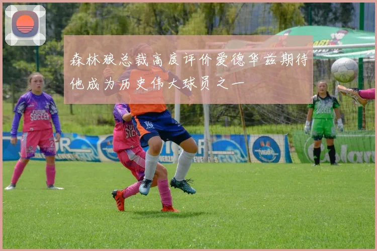 森林狼总裁高度评价爱德华兹期待他成为历史伟大球员之一