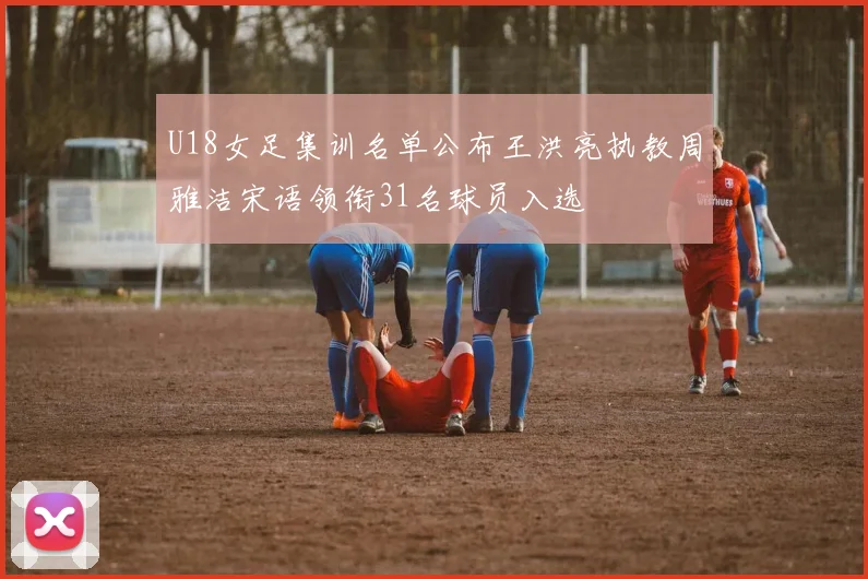 U18女足集训名单公布王洪亮执教周雅洁宋语领衔31名球员入选