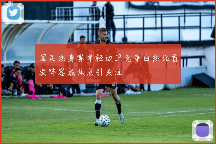 国足热身赛年轻边卫竞争白热化首发阵容成焦点引关注