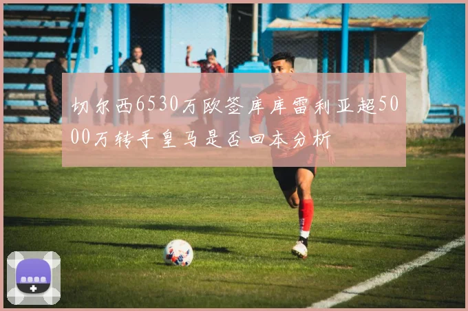 切尔西6530万欧签库库雷利亚超5000万转手皇马是否回本分析