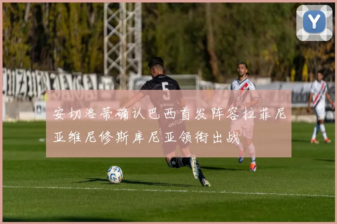 安切洛蒂确认巴西首发阵容拉菲尼亚维尼修斯库尼亚领衔出战